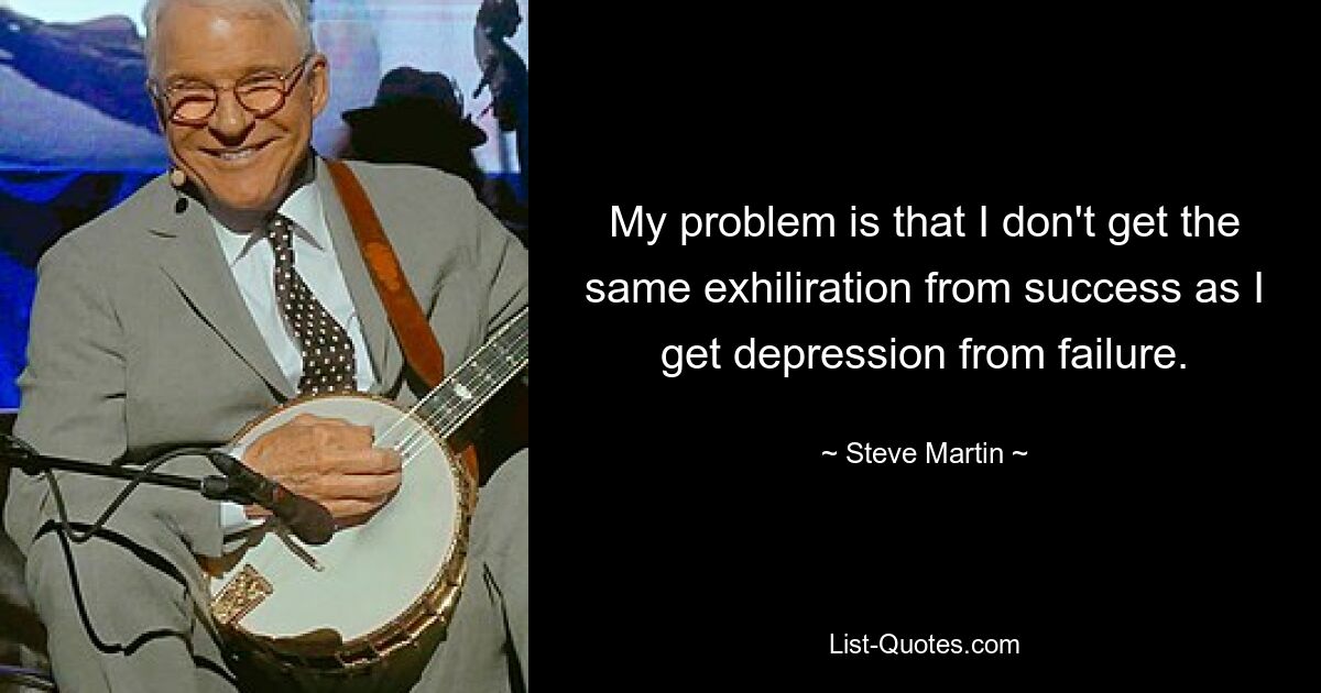 My problem is that I don't get the same exhiliration from success as I get depression from failure. — © Steve Martin