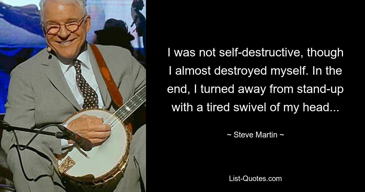 I was not self-destructive, though I almost destroyed myself. In the end, I turned away from stand-up with a tired swivel of my head... — © Steve Martin