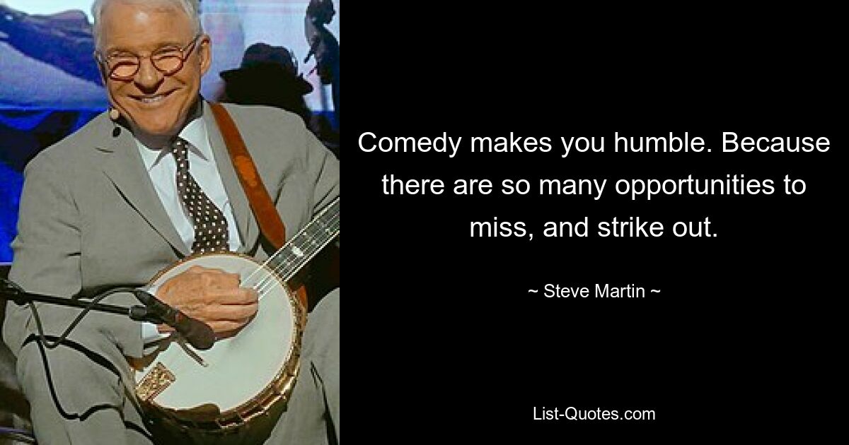 Comedy makes you humble. Because there are so many opportunities to miss, and strike out. — © Steve Martin