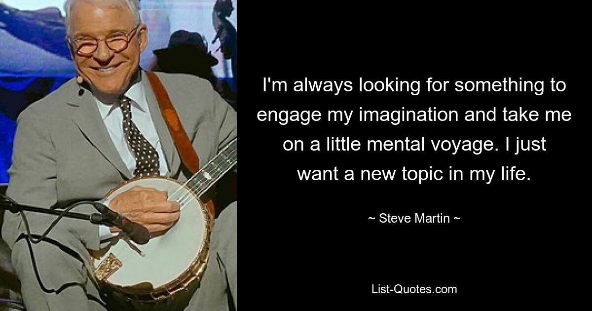 I'm always looking for something to engage my imagination and take me on a little mental voyage. I just want a new topic in my life. — © Steve Martin