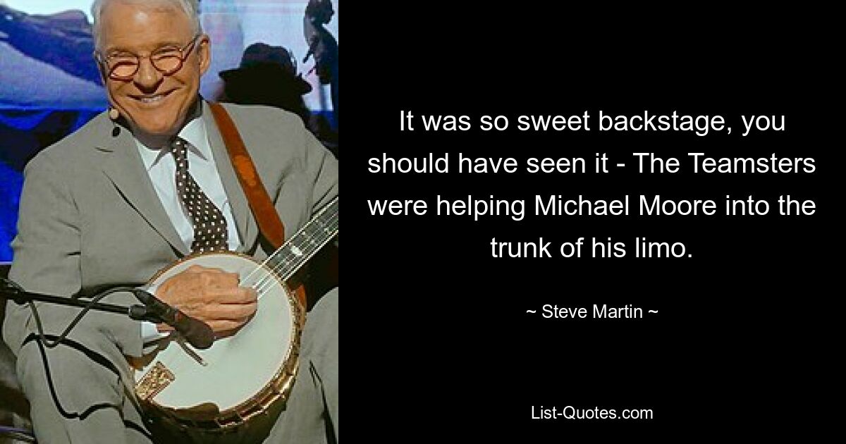 It was so sweet backstage, you should have seen it - The Teamsters were helping Michael Moore into the trunk of his limo. — © Steve Martin