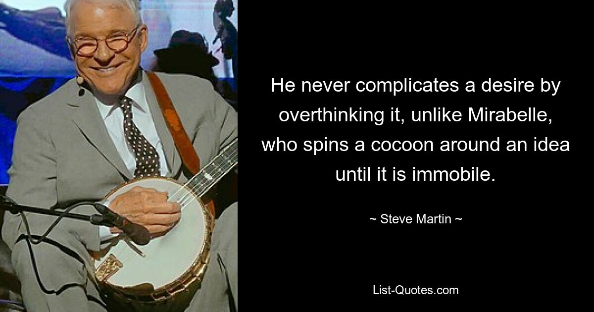 He never complicates a desire by overthinking it, unlike Mirabelle, who spins a cocoon around an idea until it is immobile. — © Steve Martin