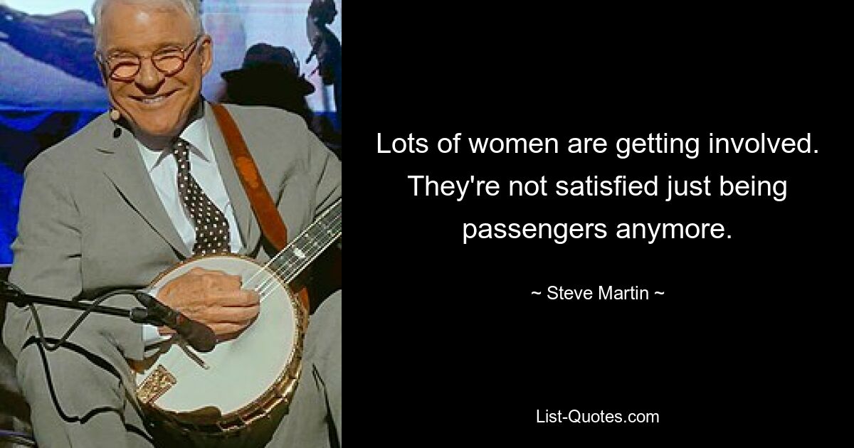 Lots of women are getting involved. They're not satisfied just being passengers anymore. — © Steve Martin