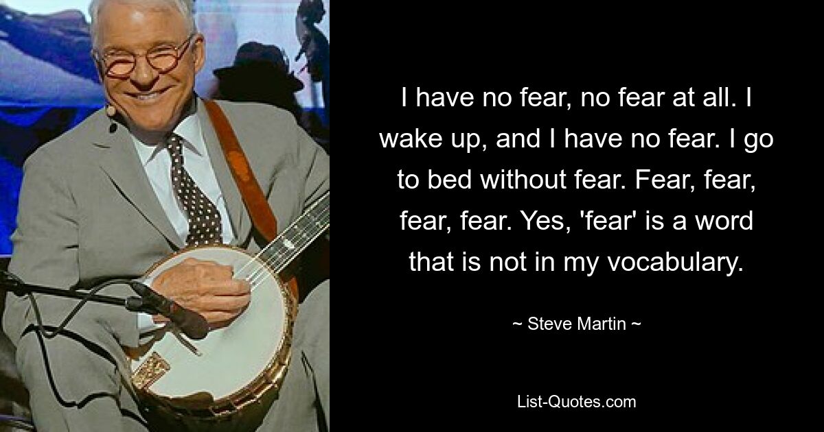 I have no fear, no fear at all. I wake up, and I have no fear. I go to bed without fear. Fear, fear, fear, fear. Yes, 'fear' is a word that is not in my vocabulary. — © Steve Martin