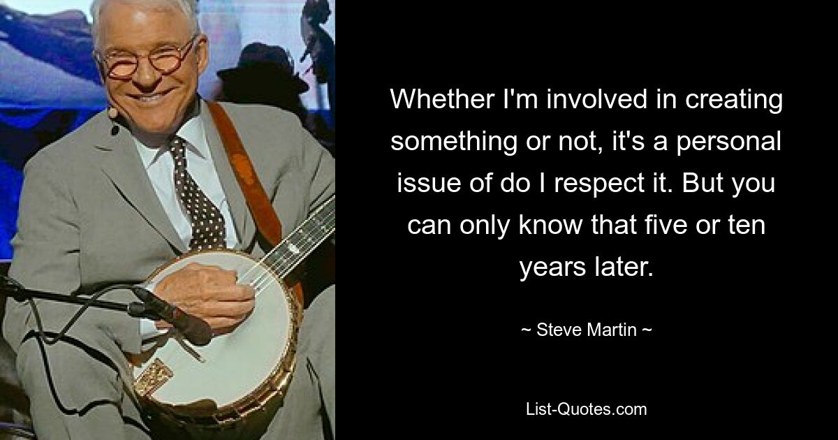 Whether I'm involved in creating something or not, it's a personal issue of do I respect it. But you can only know that five or ten years later. — © Steve Martin