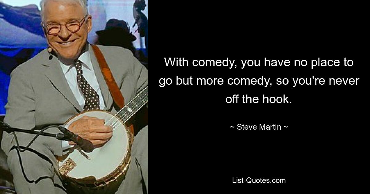 With comedy, you have no place to go but more comedy, so you're never off the hook. — © Steve Martin