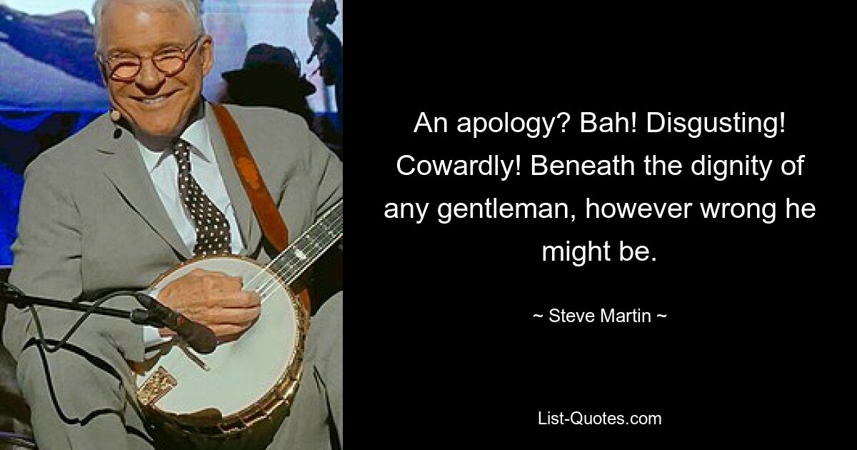 An apology? Bah! Disgusting! Cowardly! Beneath the dignity of any gentleman, however wrong he might be. — © Steve Martin