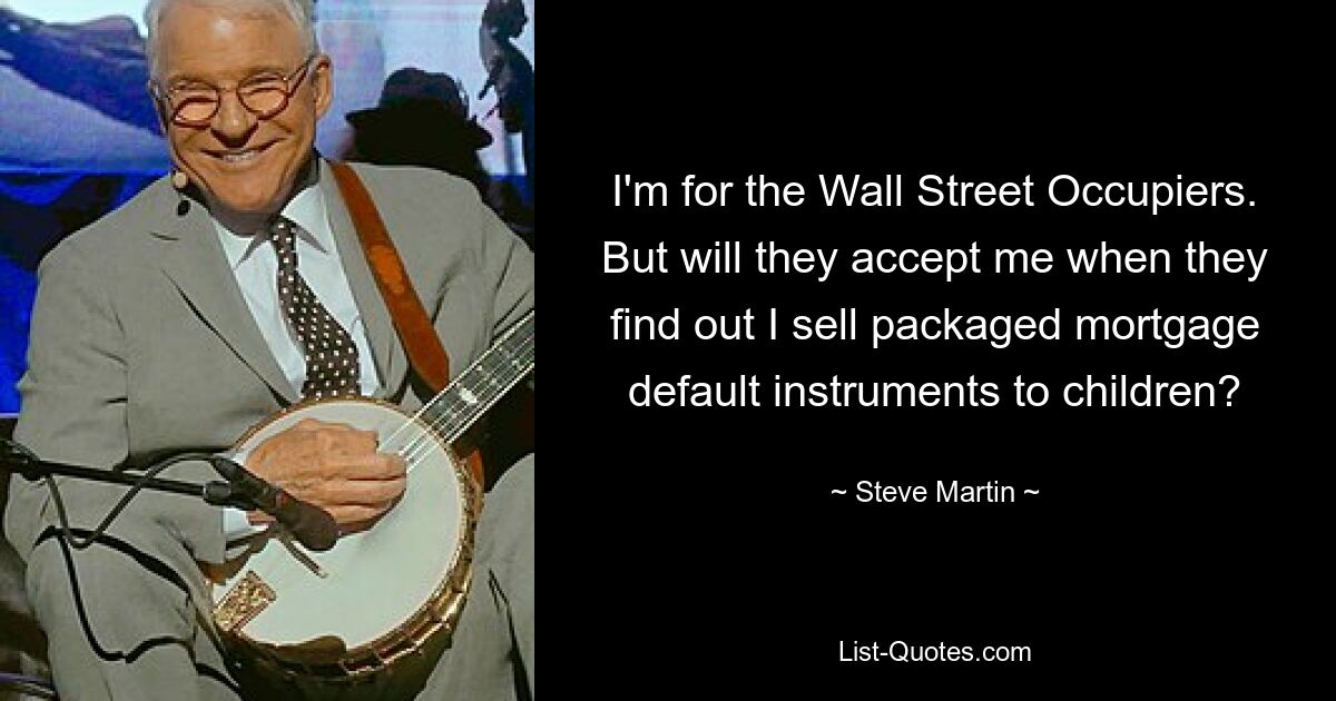 I'm for the Wall Street Occupiers. But will they accept me when they find out I sell packaged mortgage default instruments to children? — © Steve Martin