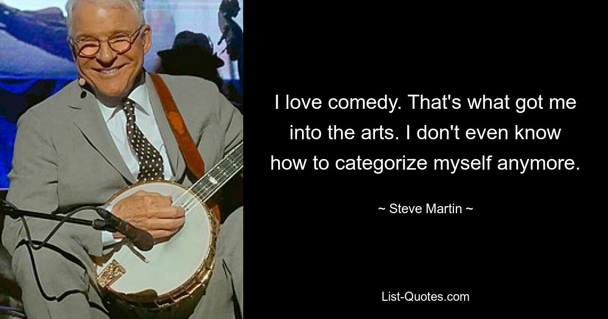 I love comedy. That's what got me into the arts. I don't even know how to categorize myself anymore. — © Steve Martin