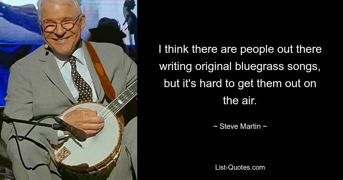 I think there are people out there writing original bluegrass songs, but it's hard to get them out on the air. — © Steve Martin