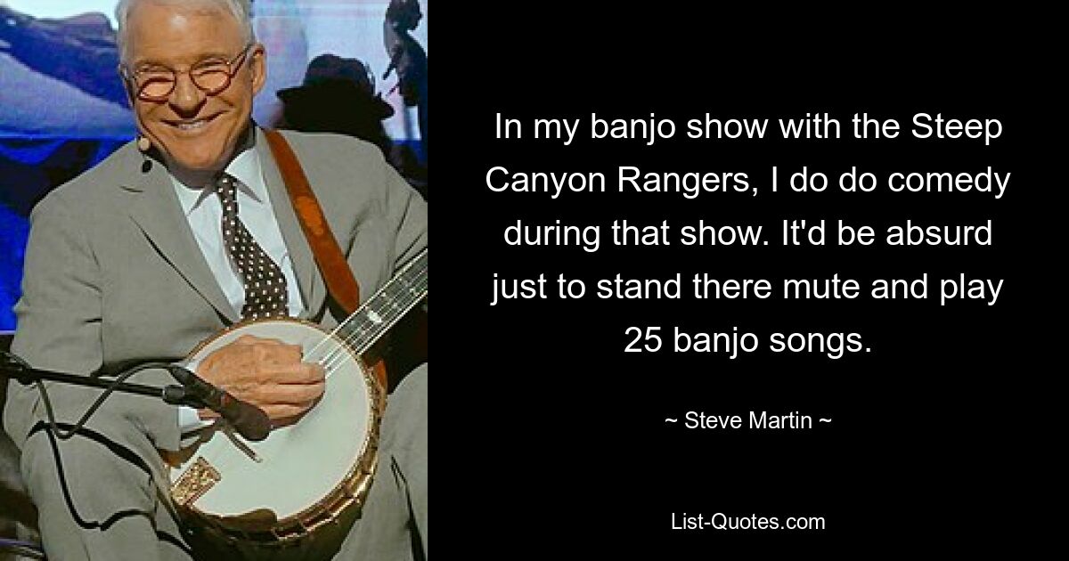 In my banjo show with the Steep Canyon Rangers, I do do comedy during that show. It'd be absurd just to stand there mute and play 25 banjo songs. — © Steve Martin