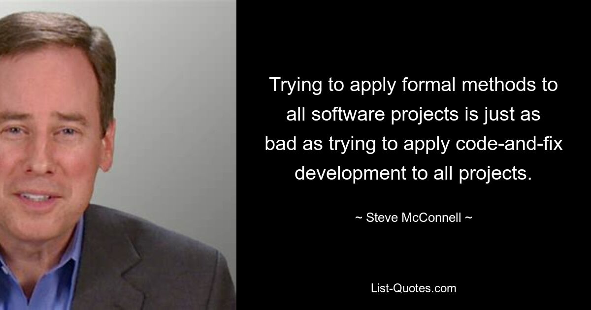 Trying to apply formal methods to all software projects is just as bad as trying to apply code-and-fix development to all projects. — © Steve McConnell