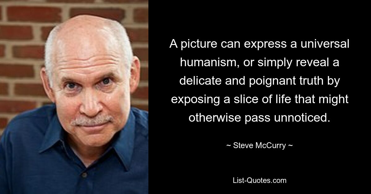 A picture can express a universal humanism, or simply reveal a delicate and poignant truth by exposing a slice of life that might otherwise pass unnoticed. — © Steve McCurry