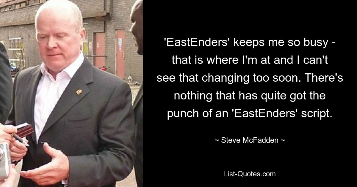 'EastEnders' keeps me so busy - that is where I'm at and I can't see that changing too soon. There's nothing that has quite got the punch of an 'EastEnders' script. — © Steve McFadden