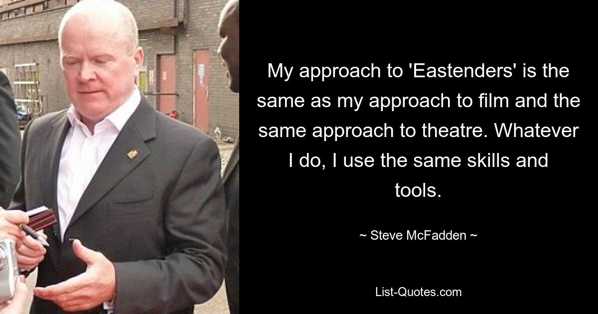 My approach to 'Eastenders' is the same as my approach to film and the same approach to theatre. Whatever I do, I use the same skills and tools. — © Steve McFadden