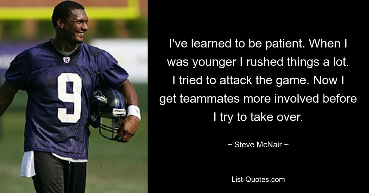 I've learned to be patient. When I was younger I rushed things a lot. I tried to attack the game. Now I get teammates more involved before I try to take over. — © Steve McNair