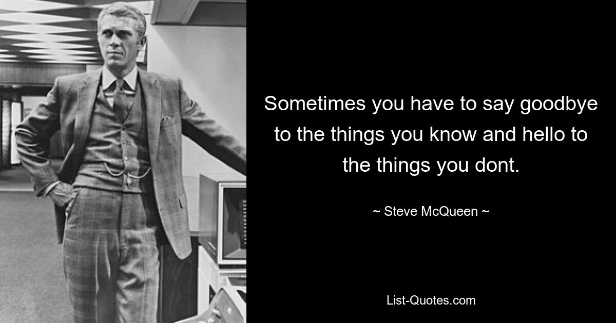 Sometimes you have to say goodbye to the things you know and hello to the things you dont. — © Steve McQueen