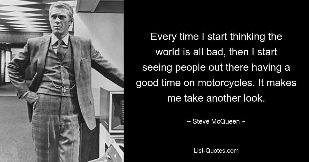 Every time I start thinking the world is all bad, then I start seeing people out there having a good time on motorcycles. It makes me take another look. — © Steve McQueen