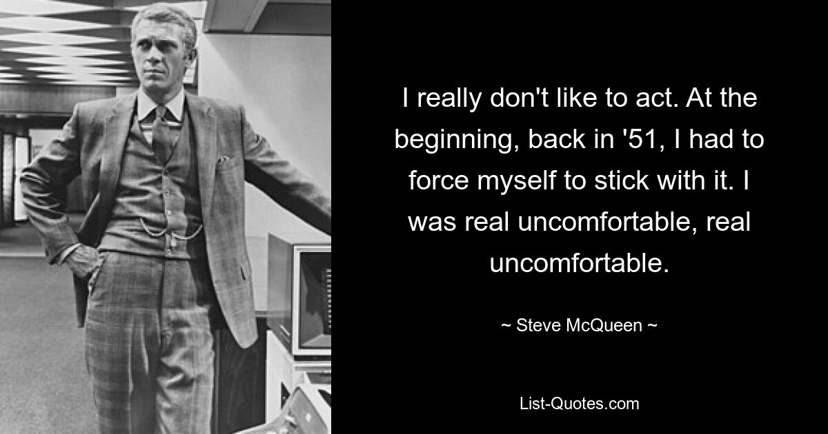 I really don't like to act. At the beginning, back in '51, I had to force myself to stick with it. I was real uncomfortable, real uncomfortable. — © Steve McQueen