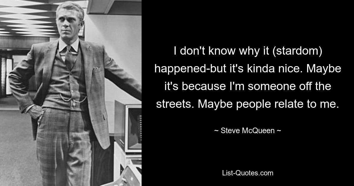 I don't know why it (stardom) happened-but it's kinda nice. Maybe it's because I'm someone off the streets. Maybe people relate to me. — © Steve McQueen