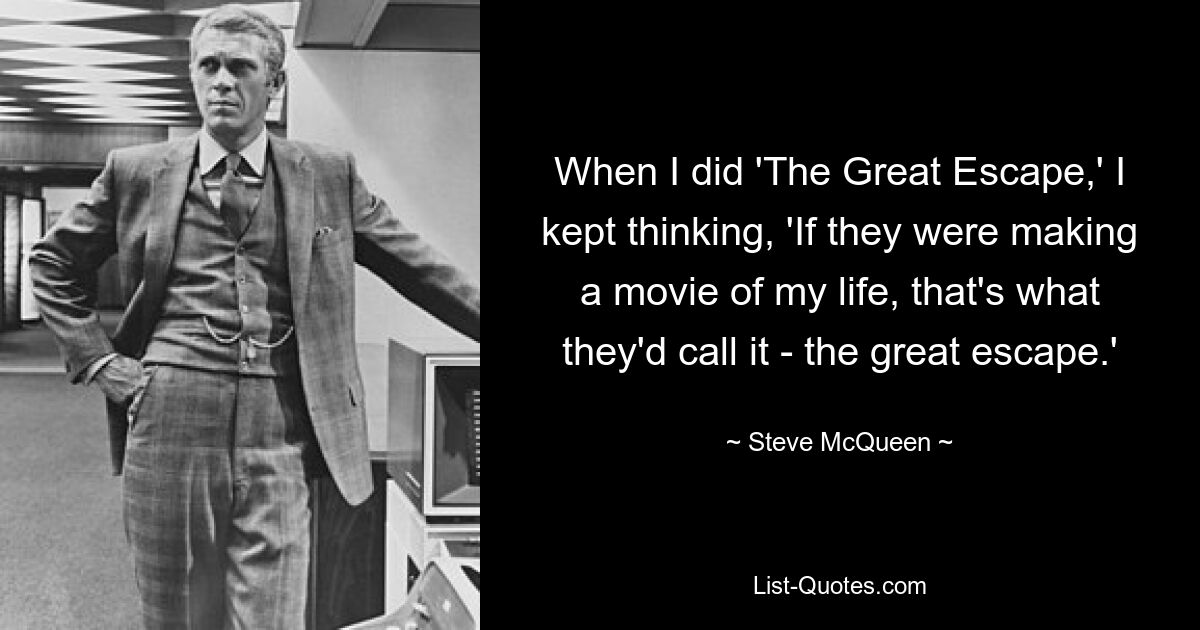 When I did 'The Great Escape,' I kept thinking, 'If they were making a movie of my life, that's what they'd call it - the great escape.' — © Steve McQueen