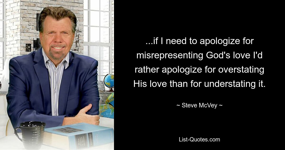 ...if I need to apologize for misrepresenting God's love I'd rather apologize for overstating His love than for understating it. — © Steve McVey