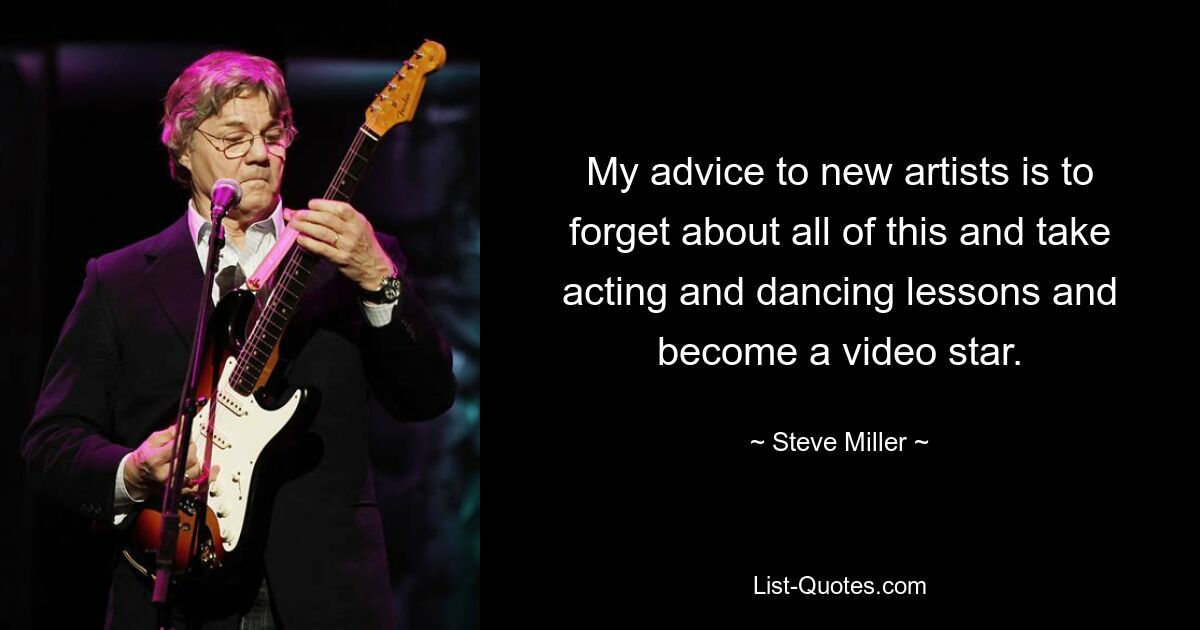 My advice to new artists is to forget about all of this and take acting and dancing lessons and become a video star. — © Steve Miller