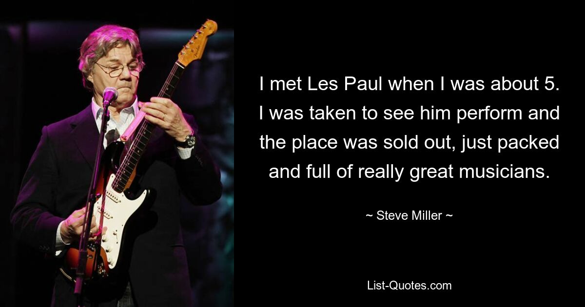 I met Les Paul when I was about 5. I was taken to see him perform and the place was sold out, just packed and full of really great musicians. — © Steve Miller