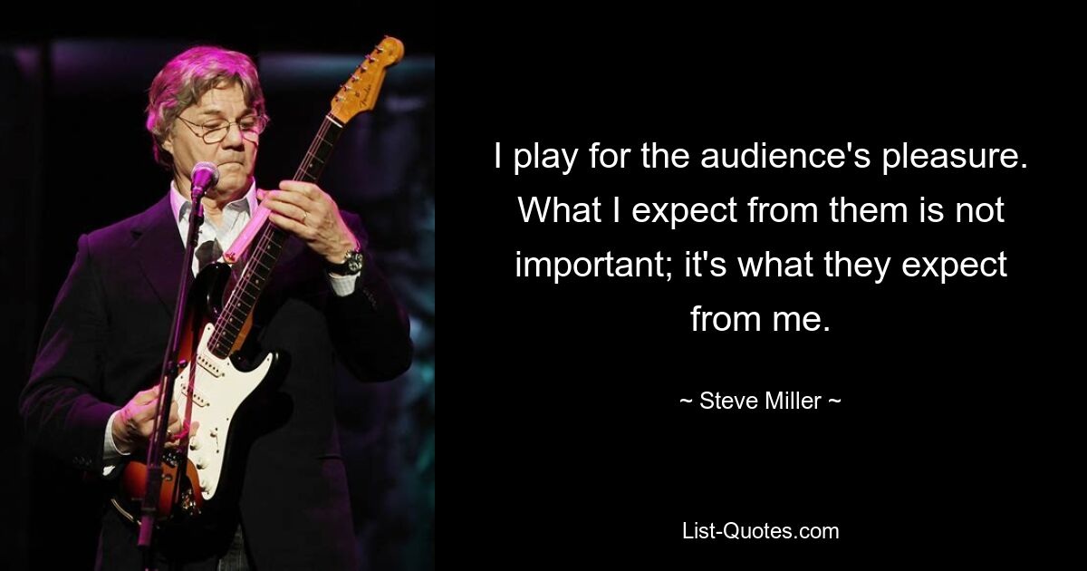 I play for the audience's pleasure. What I expect from them is not important; it's what they expect from me. — © Steve Miller