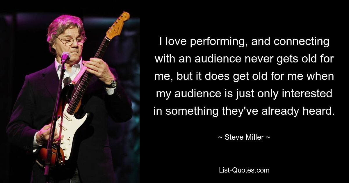 I love performing, and connecting with an audience never gets old for me, but it does get old for me when my audience is just only interested in something they've already heard. — © Steve Miller