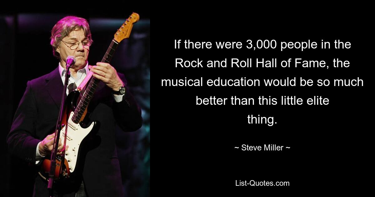 If there were 3,000 people in the Rock and Roll Hall of Fame, the musical education would be so much better than this little elite thing. — © Steve Miller