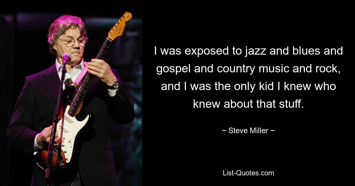 I was exposed to jazz and blues and gospel and country music and rock, and I was the only kid I knew who knew about that stuff. — © Steve Miller