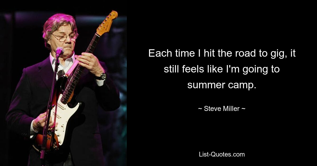 Each time I hit the road to gig, it still feels like I'm going to summer camp. — © Steve Miller