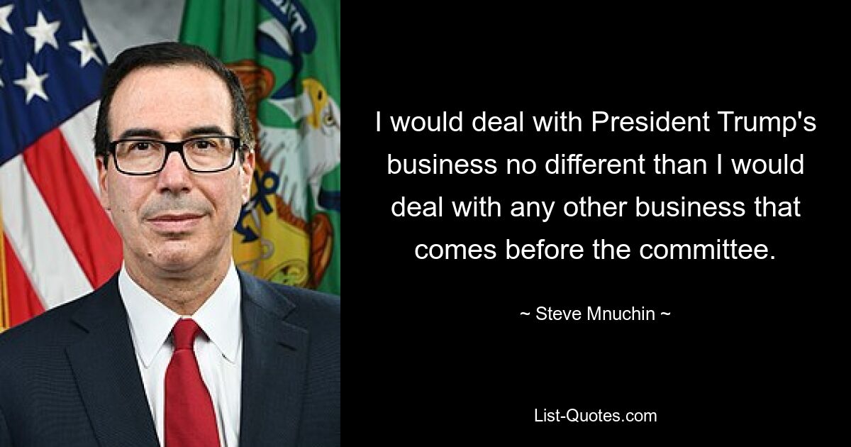 I would deal with President Trump's business no different than I would deal with any other business that comes before the committee. — © Steve Mnuchin