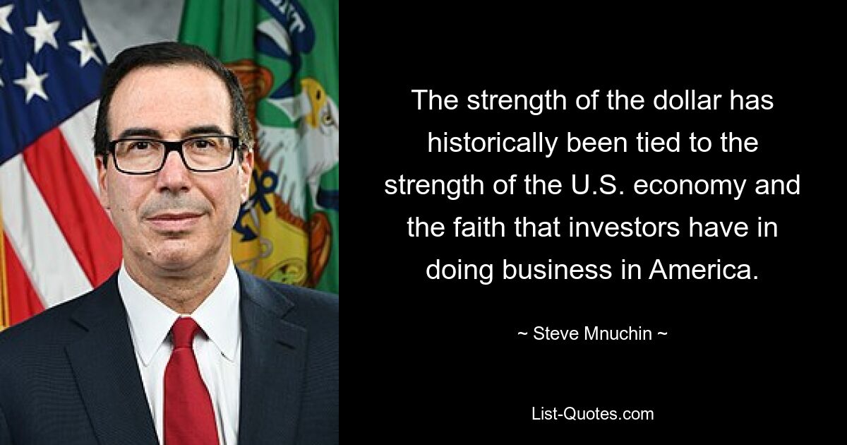 The strength of the dollar has historically been tied to the strength of the U.S. economy and the faith that investors have in doing business in America. — © Steve Mnuchin