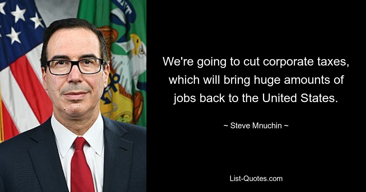 We're going to cut corporate taxes, which will bring huge amounts of jobs back to the United States. — © Steve Mnuchin