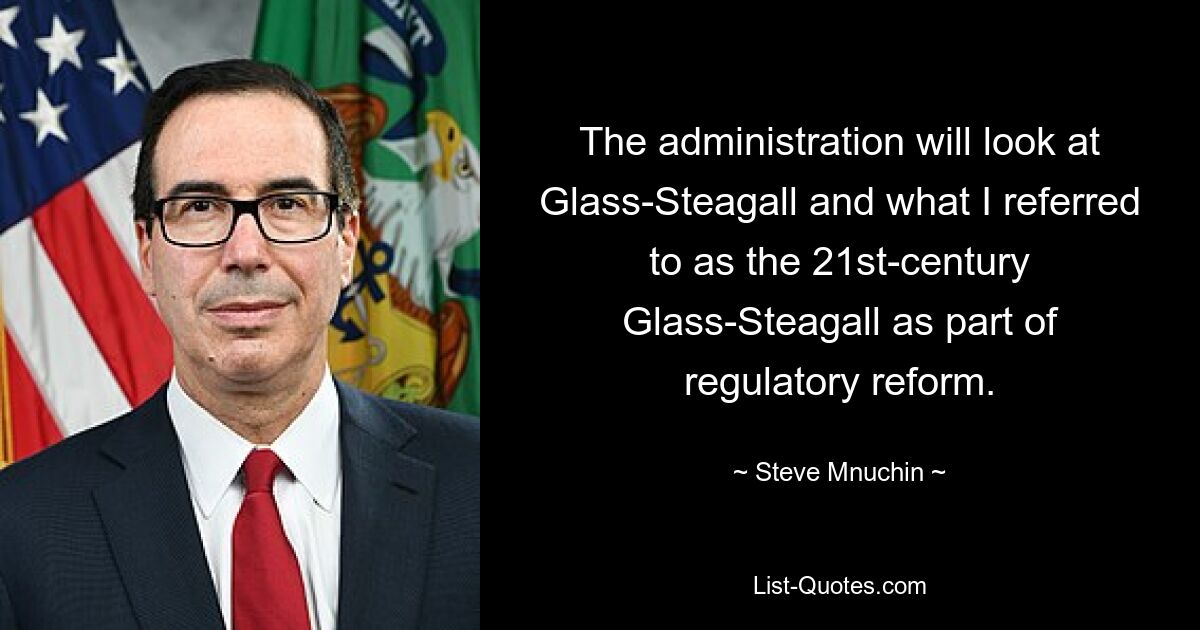 The administration will look at Glass-Steagall and what I referred to as the 21st-century Glass-Steagall as part of regulatory reform. — © Steve Mnuchin