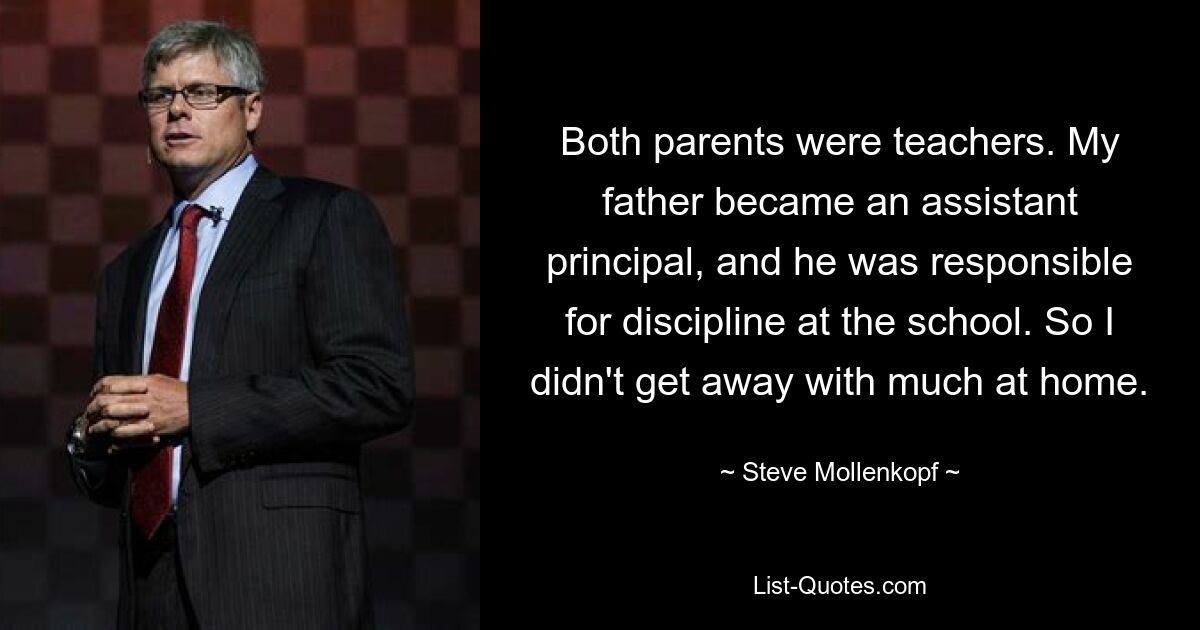 Both parents were teachers. My father became an assistant principal, and he was responsible for discipline at the school. So I didn't get away with much at home. — © Steve Mollenkopf