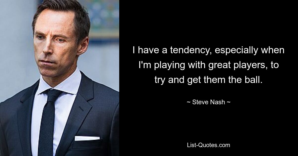 I have a tendency, especially when I'm playing with great players, to try and get them the ball. — © Steve Nash