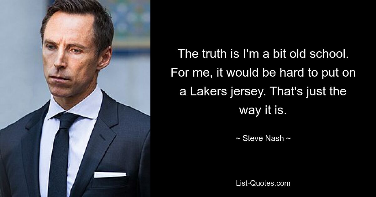 The truth is I'm a bit old school. For me, it would be hard to put on a Lakers jersey. That's just the way it is. — © Steve Nash