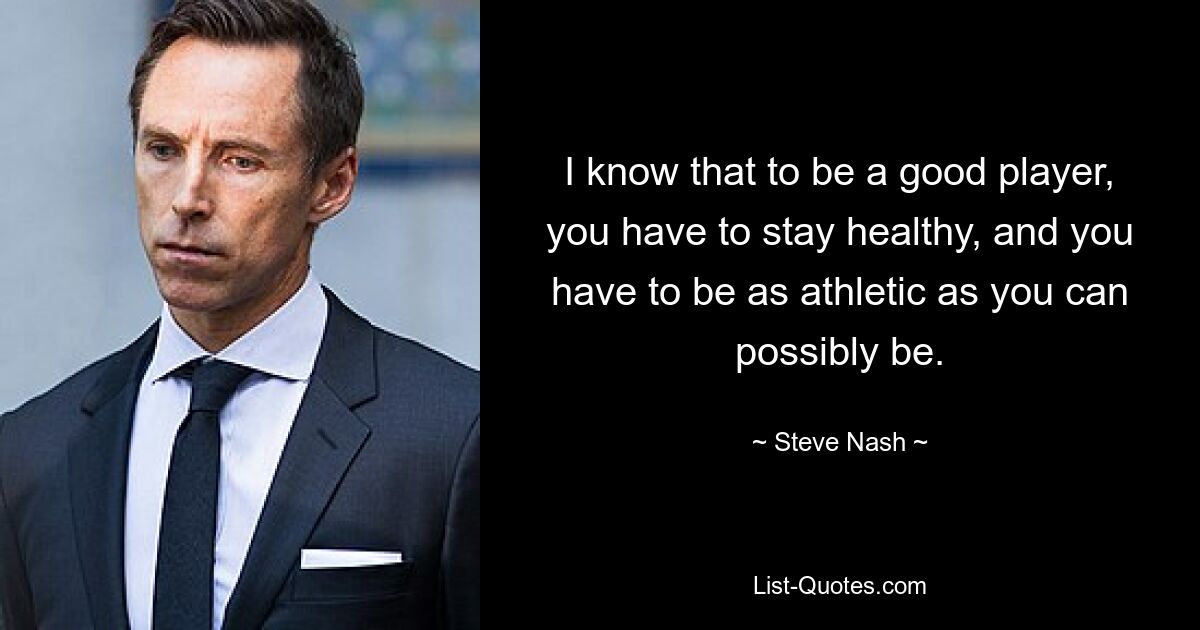 I know that to be a good player, you have to stay healthy, and you have to be as athletic as you can possibly be. — © Steve Nash