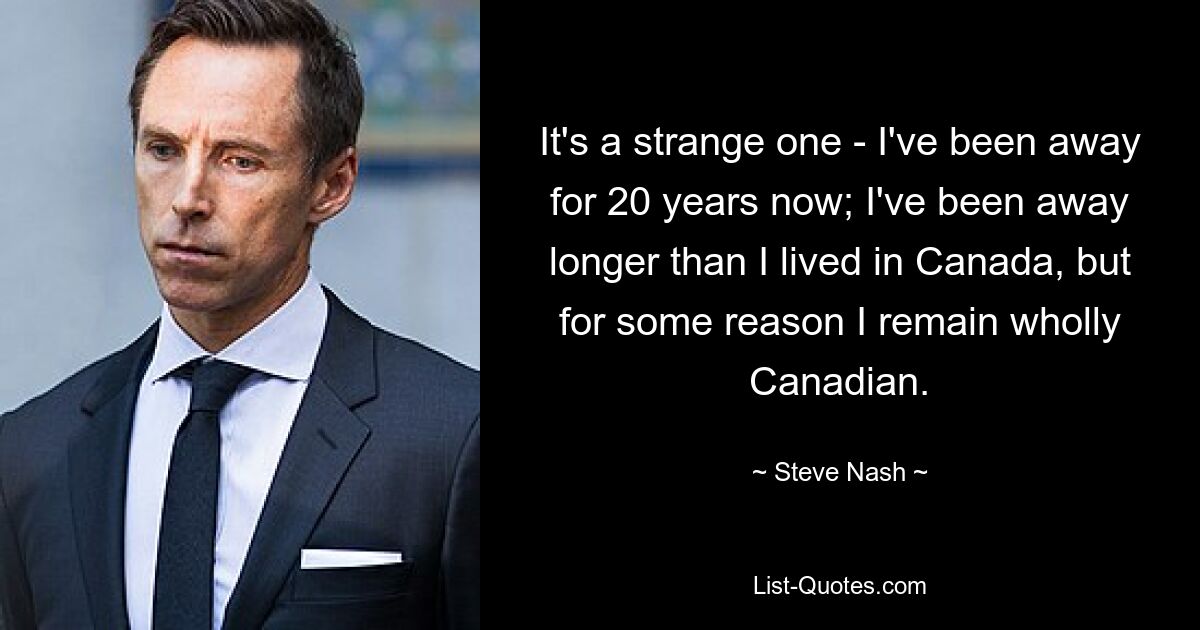 It's a strange one - I've been away for 20 years now; I've been away longer than I lived in Canada, but for some reason I remain wholly Canadian. — © Steve Nash