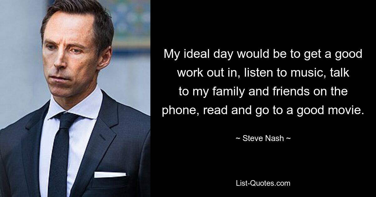 My ideal day would be to get a good work out in, listen to music, talk to my family and friends on the phone, read and go to a good movie. — © Steve Nash