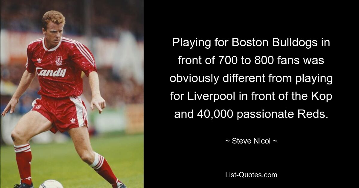 Playing for Boston Bulldogs in front of 700 to 800 fans was obviously different from playing for Liverpool in front of the Kop and 40,000 passionate Reds. — © Steve Nicol