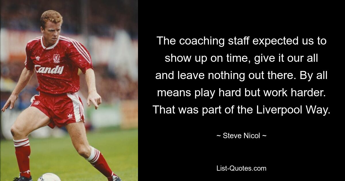 The coaching staff expected us to show up on time, give it our all and leave nothing out there. By all means play hard but work harder. That was part of the Liverpool Way. — © Steve Nicol