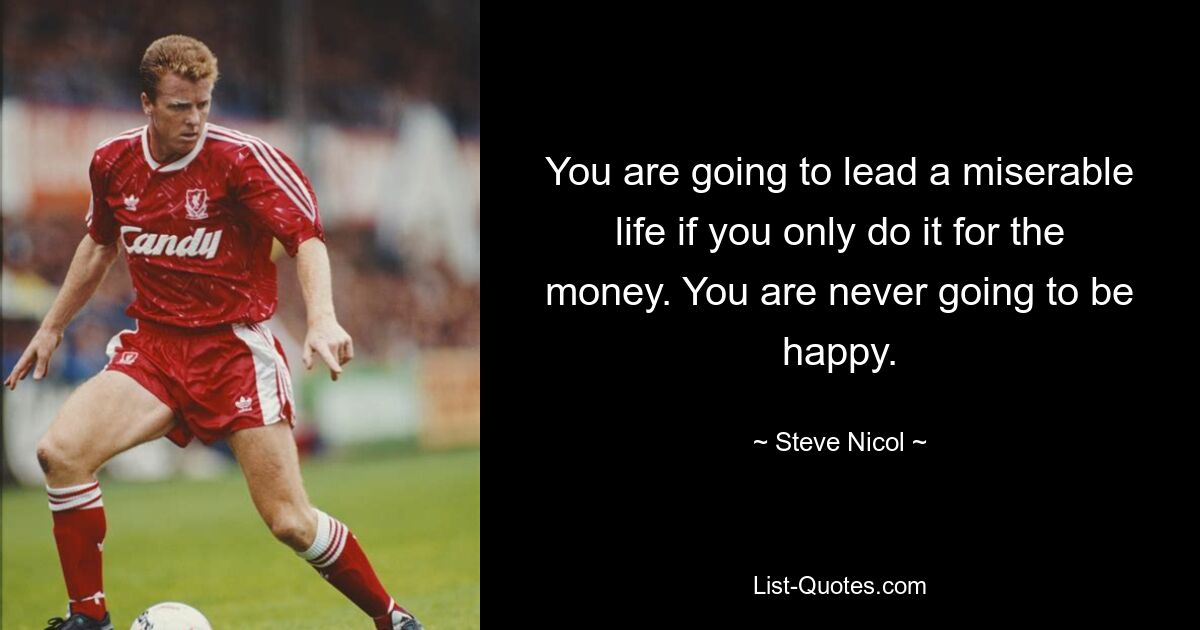 You are going to lead a miserable life if you only do it for the money. You are never going to be happy. — © Steve Nicol