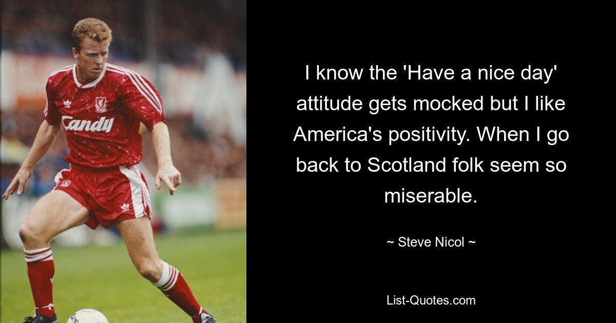 I know the 'Have a nice day' attitude gets mocked but I like America's positivity. When I go back to Scotland folk seem so miserable. — © Steve Nicol