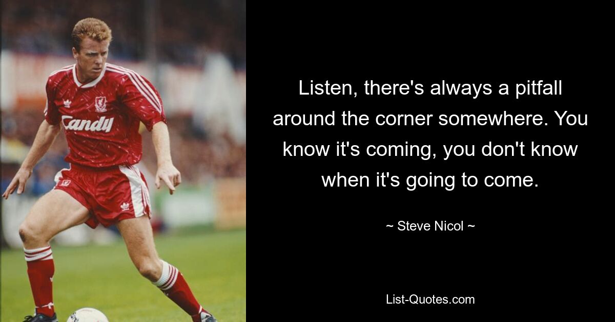 Listen, there's always a pitfall around the corner somewhere. You know it's coming, you don't know when it's going to come. — © Steve Nicol