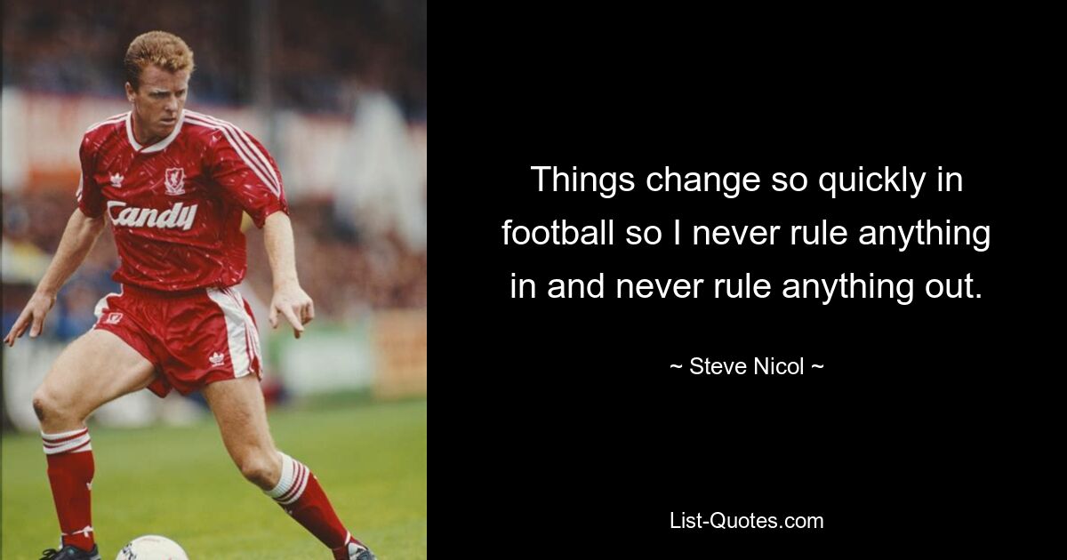 Things change so quickly in football so I never rule anything in and never rule anything out. — © Steve Nicol