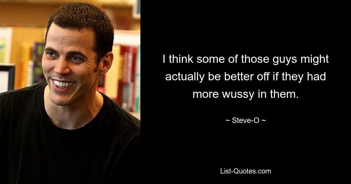 I think some of those guys might actually be better off if they had more wussy in them. — © Steve-O